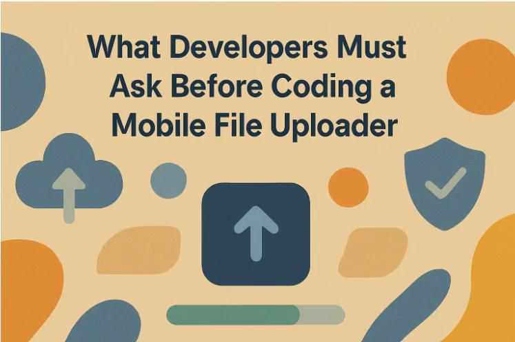 What Developers Must Ask Before Coding a Mobile File Uploader?